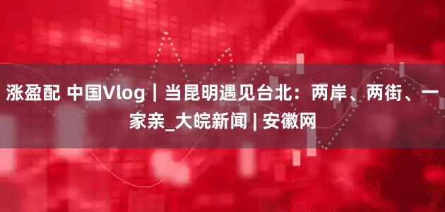 涨盈配 中国Vlog｜当昆明遇见台北：两岸、两街、一家亲_大皖新闻 | 安徽网