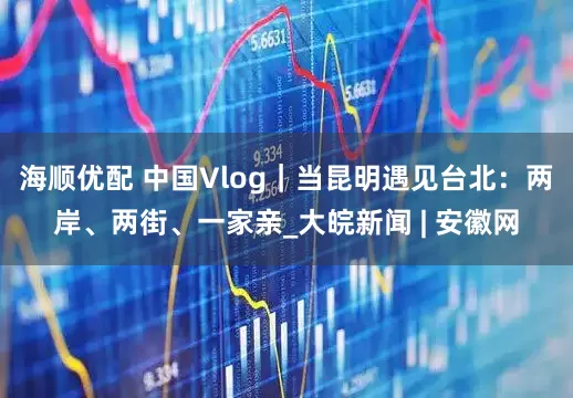 海顺优配 中国Vlog｜当昆明遇见台北：两岸、两街、一家亲_大皖新闻 | 安徽网