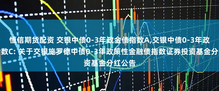 恒信期货配资 交银中债0-3年政金债指数A,交银中债0-3年政金债指数C: 关于交银施罗德中债0-3年政策性金融债指数证券投资基金分红公告