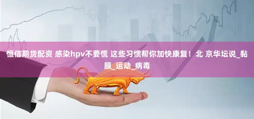 恒信期货配资 感染hpv不要慌 这些习惯帮你加快康复！北 京华坛说_黏膜_运动_病毒