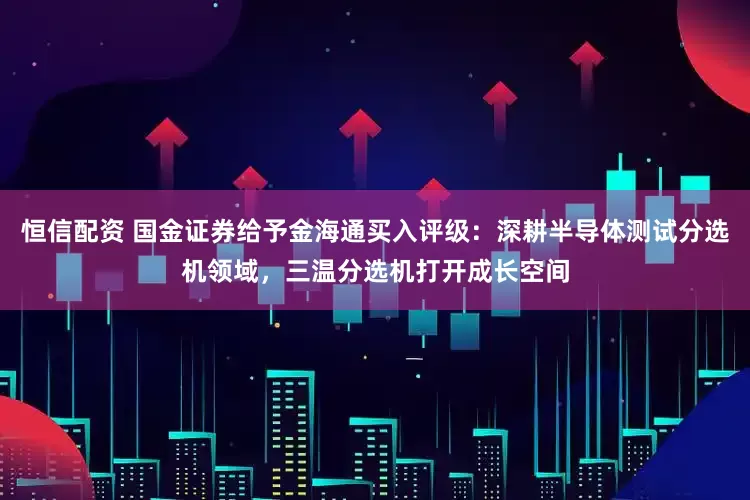 恒信配资 国金证券给予金海通买入评级：深耕半导体测试分选机领域，三温分选机打开成长空间