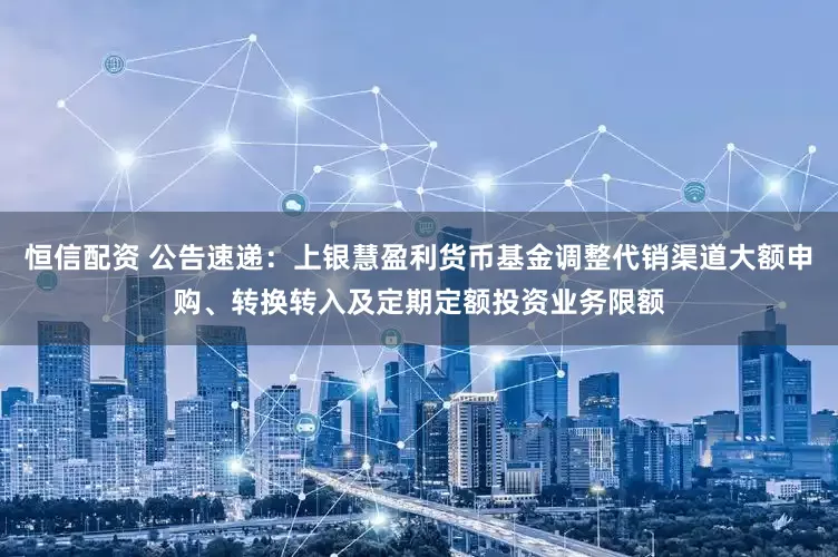恒信配资 公告速递：上银慧盈利货币基金调整代销渠道大额申购、转换转入及定期定额投资业务限额
