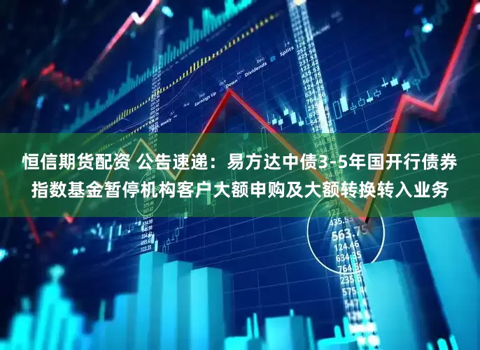 恒信期货配资 公告速递：易方达中债3-5年国开行债券指数基金暂停机构客户大额申购及大额转换转入业务