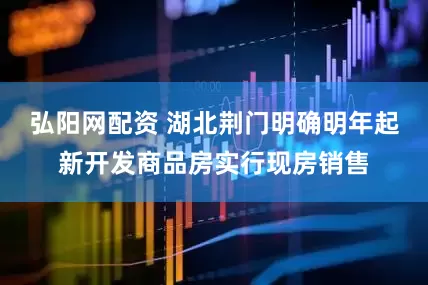 弘阳网配资 湖北荆门明确明年起新开发商品房实行现房销售
