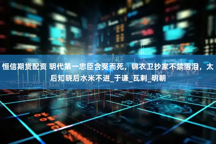 恒信期货配资 明代第一忠臣含冤而死，锦衣卫抄家不禁落泪，太后知晓后水米不进_于谦_瓦剌_明朝
