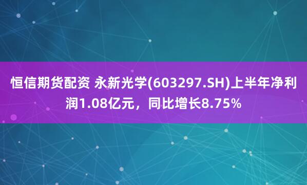 恒信期货配资 永新光学(603297.SH)上半年净利润1.08亿元，同比增长8.75%