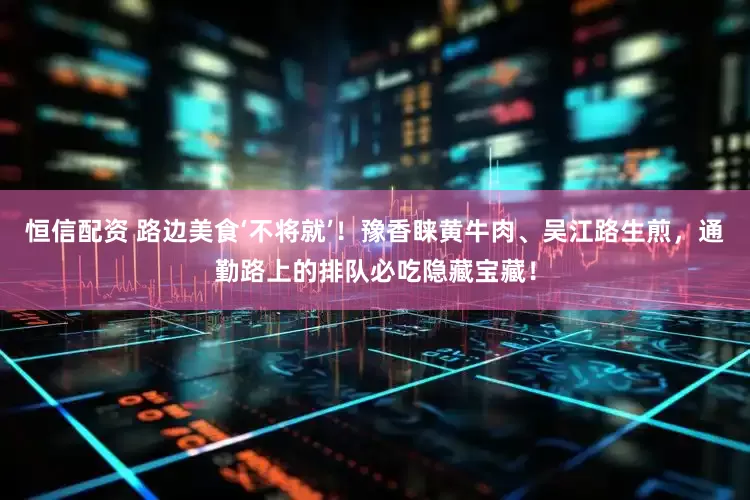 恒信配资 路边美食‘不将就’！豫香睐黄牛肉、吴江路生煎，通勤路上的排队必吃隐藏宝藏！