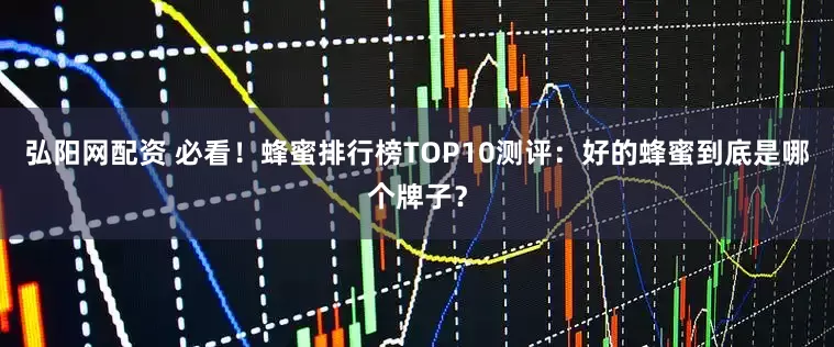 弘阳网配资 必看！蜂蜜排行榜TOP10测评：好的蜂蜜到底是哪个牌子？