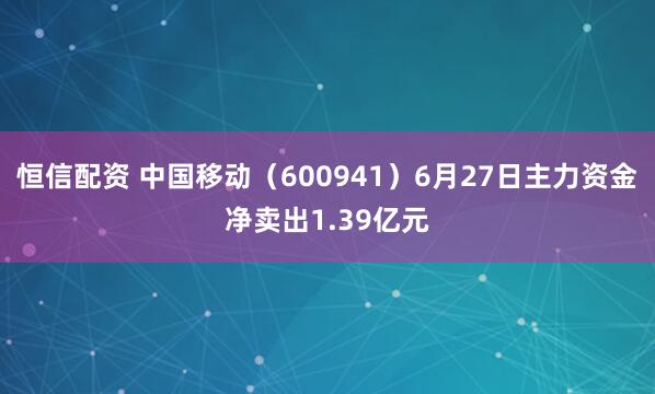 恒信配资 中国移动（600941）6月27日主力资金净卖出1.39亿元