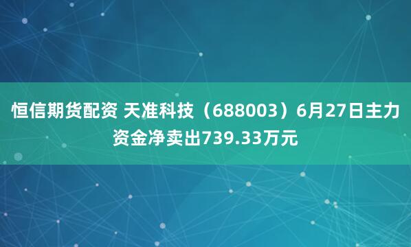 恒信期货配资 天准科技（688003）6月27日主力资金净卖出739.33万元