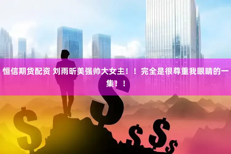 恒信期货配资 刘雨昕美强帅大女主！！完全是很尊重我眼睛的一集！！