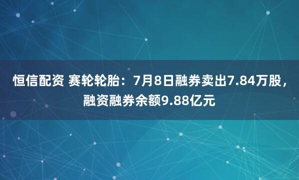 恒信配资 赛轮轮胎：7月8日融券卖出7.84万股，融资融券余额9.88亿元