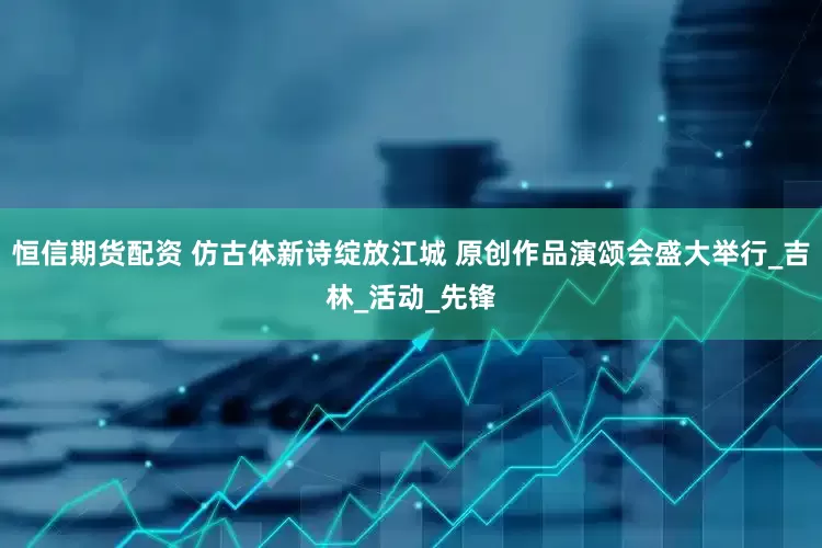 恒信期货配资 仿古体新诗绽放江城 原创作品演颂会盛大举行_吉林_活动_先锋