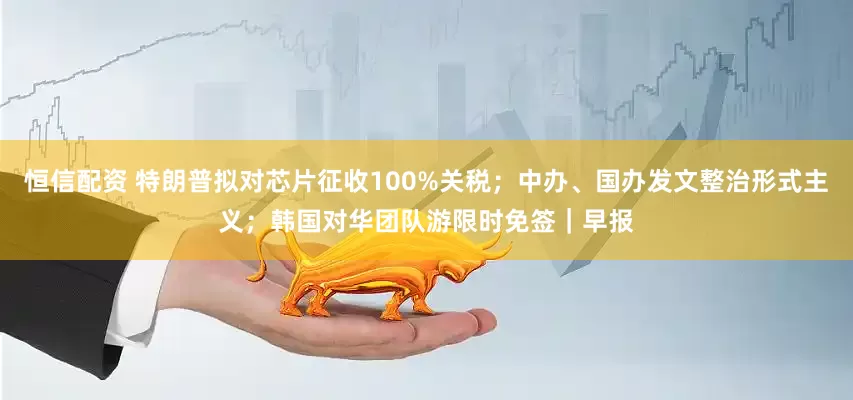 恒信配资 特朗普拟对芯片征收100%关税；中办、国办发文整治形式主义；韩国对华团队游限时免签｜早报