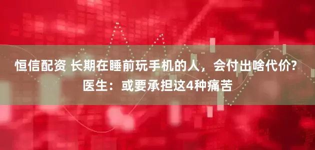 恒信配资 长期在睡前玩手机的人，会付出啥代价? 医生：或要承担这4种痛苦