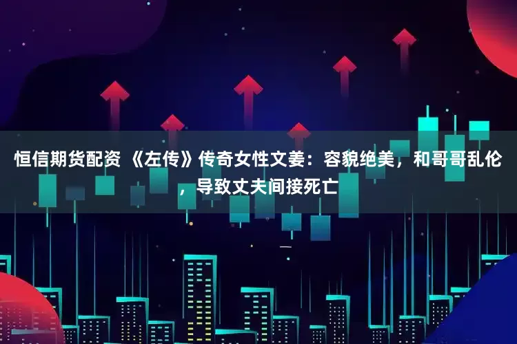 恒信期货配资 《左传》传奇女性文姜：容貌绝美，和哥哥乱伦，导致丈夫间接死亡