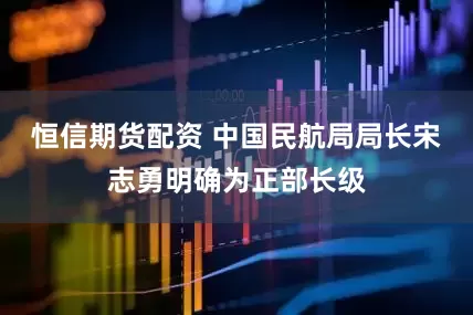 恒信期货配资 中国民航局局长宋志勇明确为正部长级