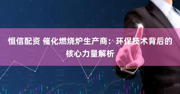 恒信配资 催化燃烧炉生产商：环保技术背后的核心力量解析