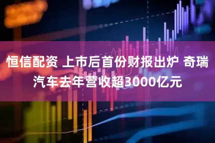 恒信配资 上市后首份财报出炉 奇瑞汽车去年营收超3000亿元