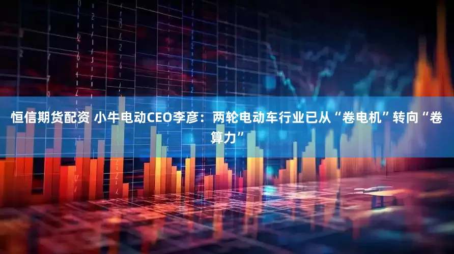 恒信期货配资 小牛电动CEO李彦：两轮电动车行业已从“卷电机”转向“卷算力”