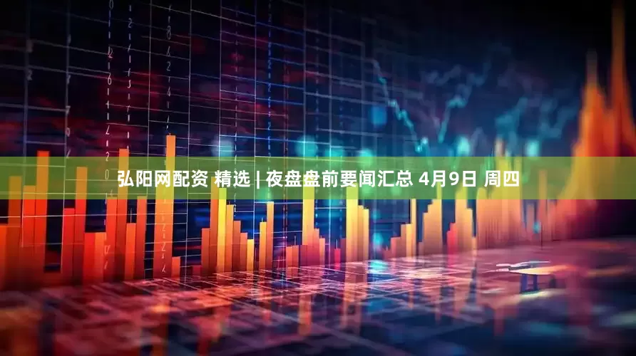 弘阳网配资 精选 | 夜盘盘前要闻汇总 4月9日 周四